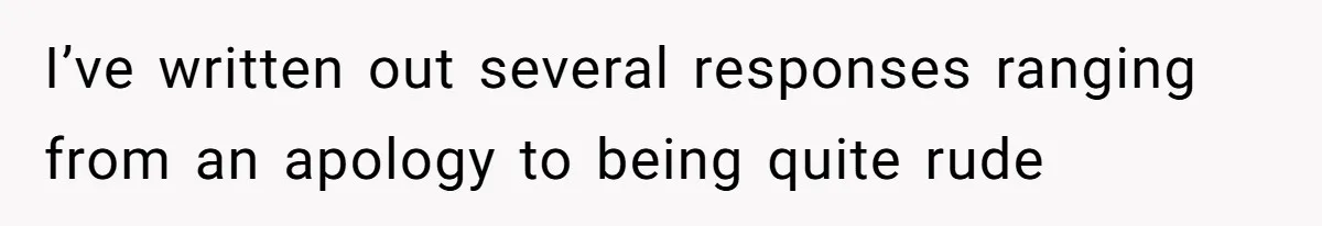 I’ve written out several responses ranging from an apology to being quite rude