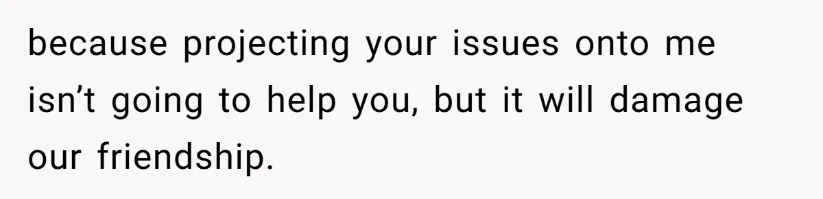 because projecting your issues onto me isn’t going to help you, but it will damage our friendship.