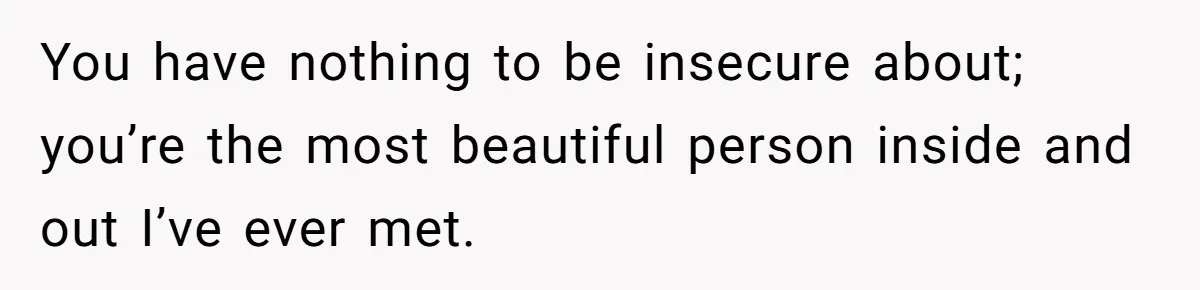 You have nothing to be insecure about; you’re the most beautiful person inside and out I’ve ever met.