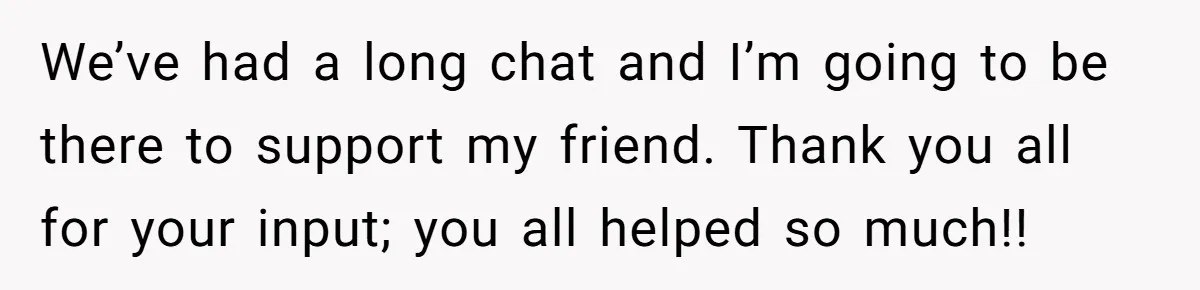 We’ve had a long chat and I’m going to be there to support my friend. Thank you all for your input; you all helped so much!!