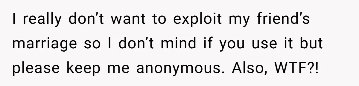 I really don’t want to exploit my friend’s marriage so I don’t mind if you use it but please keep me anonymous. Also, WTF?!