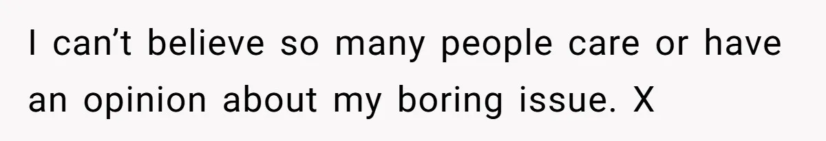 I can’t believe so many people care or have an opinion about my boring issue. X
