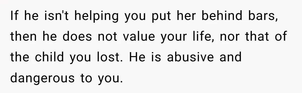 If he isn't helping you put her behind bars, then he does not value your life, nor that of the child you lost. He is abusive and dangerous to you.