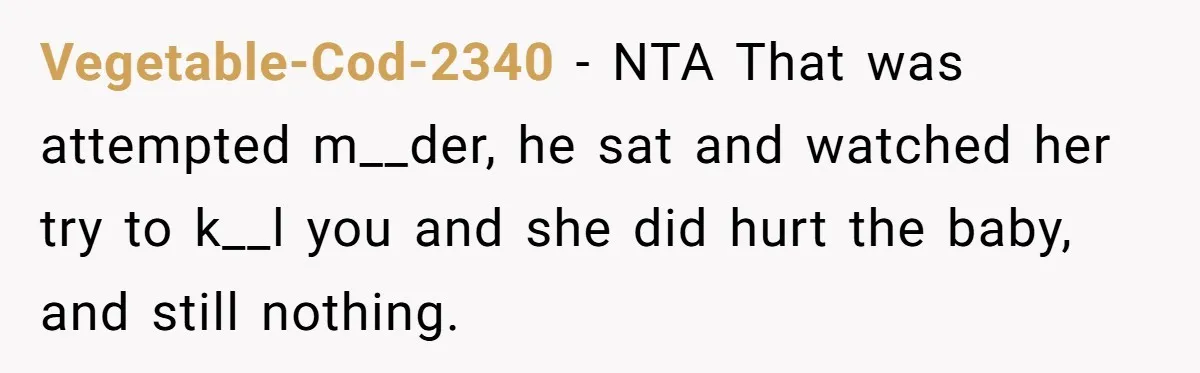 Vegetable-Cod-2340 − NTA That was attempted m__der, he sat and watched her try to k__l you and she did hurt the baby, and still nothing.
