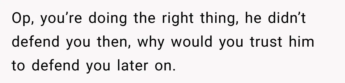 Op, you’re doing the right thing, he didn’t defend you then, why would you trust him to defend you later on.