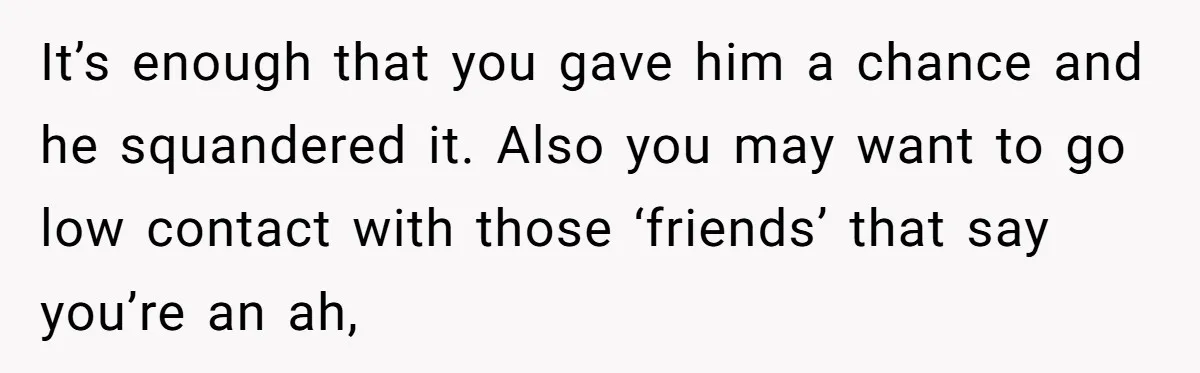 It’s enough that you gave him a chance and he squandered it. Also you may want to go low contact with those ‘friends’ that say you’re an ah,