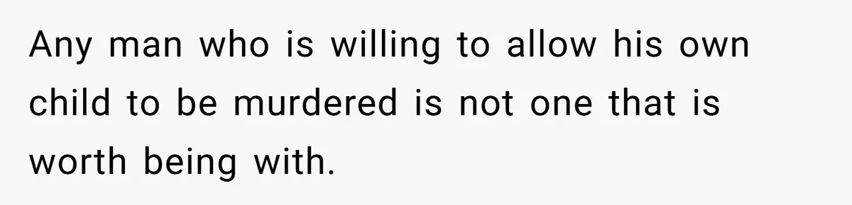 Any man who is willing to allow his own child to be murdered is not one that is worth being with.