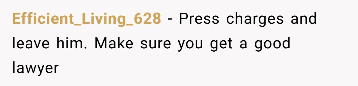Efficient_Living_628 − Press charges and leave him. Make sure you get a good lawyer