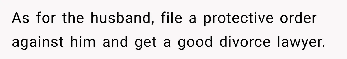 As for the husband, file a protective order against him and get a good divorce lawyer.