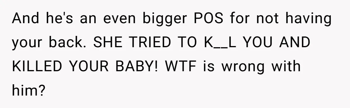 And he's an even bigger POS for not having your back. SHE TRIED TO K__L YOU AND KILLED YOUR BABY! WTF is wrong with him?