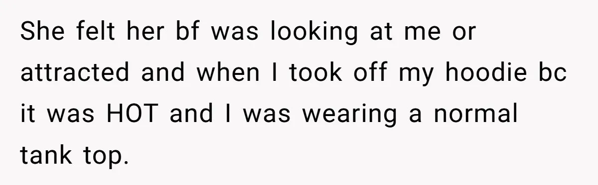 She felt her bf was looking at me or attracted and when I took off my hoodie bc it was HOT and I was wearing a normal tank top.