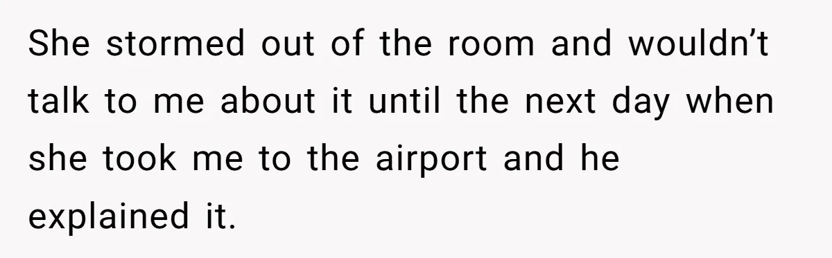 She stormed out of the room and wouldn’t talk to me about it until the next day when she took me to the airport and he explained it.