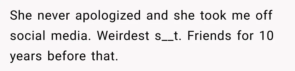 She never apologized and she took me off social media. Weirdest s__t. Friends for 10 years before that.