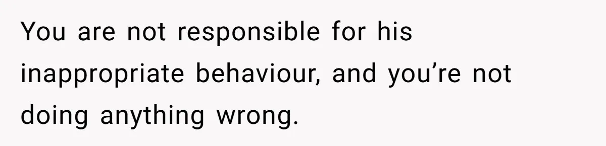 You are not responsible for his inappropriate behaviour, and you’re not doing anything wrong.