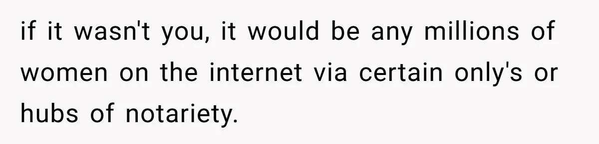 if it wasn't you, it would be any millions of women on the internet via certain only's or hubs of notariety.