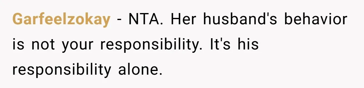 Garfeelzokay − NTA. Her husband's behavior is not your responsibility. It's his responsibility alone.