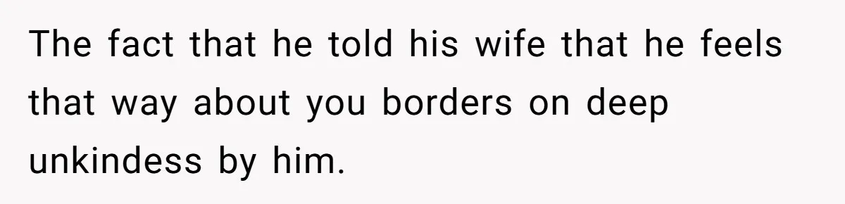The fact that he told his wife that he feels that way about you borders on deep unkindess by him.