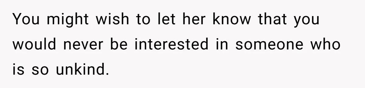 You might wish to let her know that you would never be interested in someone who is so unkind.