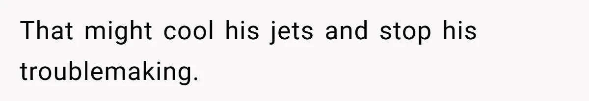 That might cool his jets and stop his troublemaking.