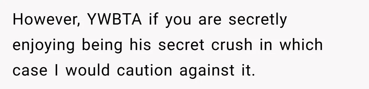 However, YWBTA if you are secretly enjoying being his secret crush in which case I would caution against it.