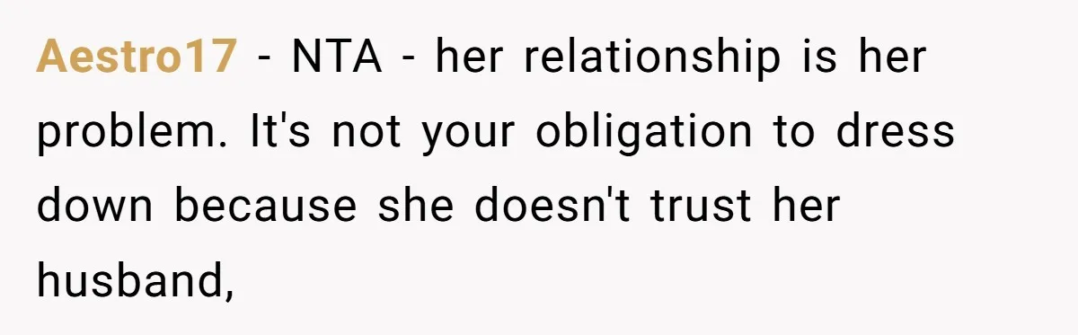 Aestro17 − NTA - her relationship is her problem. It's not your obligation to dress down because she doesn't trust her husband,
