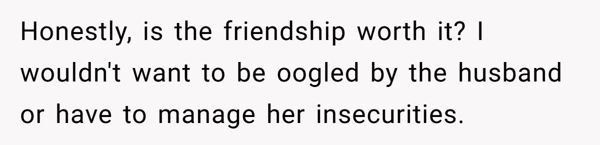 Honestly, is the friendship worth it? I wouldn't want to be oogled by the husband or have to manage her insecurities.