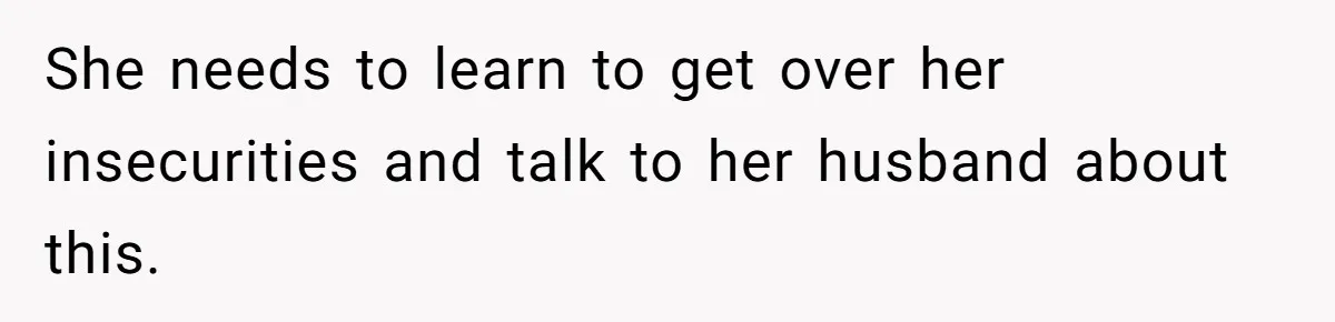 She needs to learn to get over her insecurities and talk to her husband about this.
