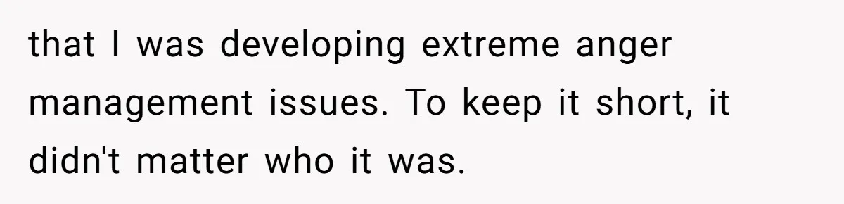 that I was developing extreme anger management issues. To keep it short, it didn't matter who it was.
