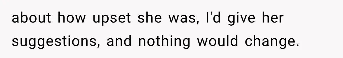 about how upset she was, I'd give her suggestions, and nothing would change.