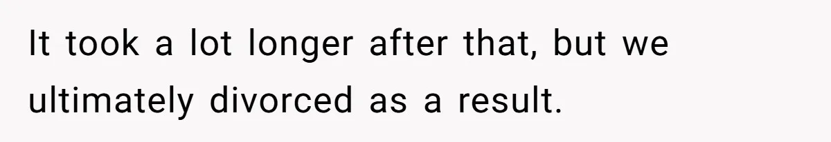 It took a lot longer after that, but we ultimately divorced as a result.