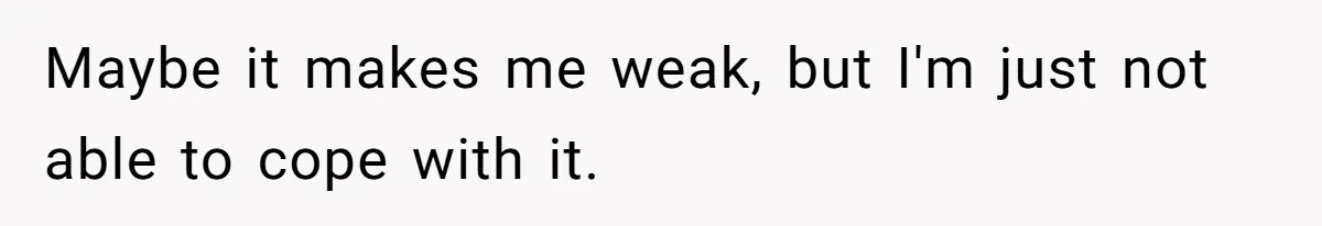 Maybe it makes me weak, but I'm just not able to cope with it.