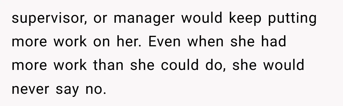 supervisor, or manager would keep putting more work on her. Even when she had more work than she could do, she would never say no.