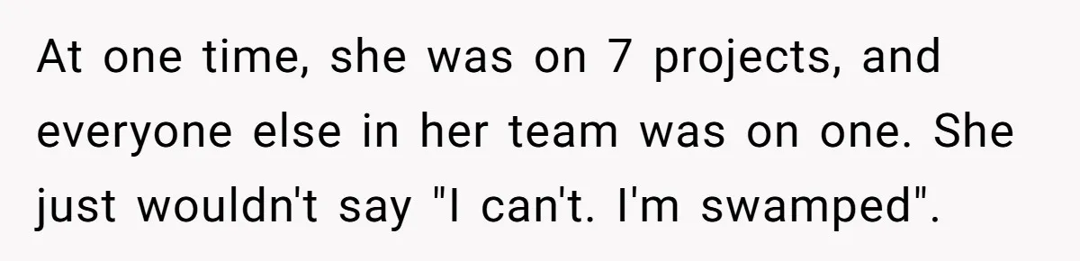 At one time, she was on 7 projects, and everyone else in her team was on one. She just wouldn't say "I can't. I'm swamped".