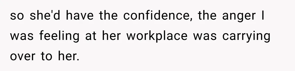 so she'd have the confidence, the anger I was feeling at her workplace was carrying over to her.