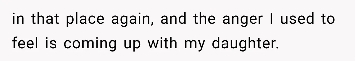 in that place again, and the anger I used to feel is coming up with my daughter.