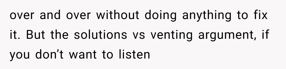 over and over without doing anything to fix it. But the solutions vs venting argument, if you don’t want to listen