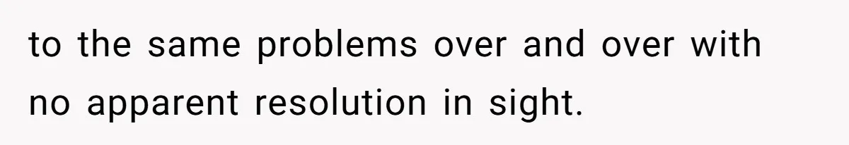 to the same problems over and over with no apparent resolution in sight.