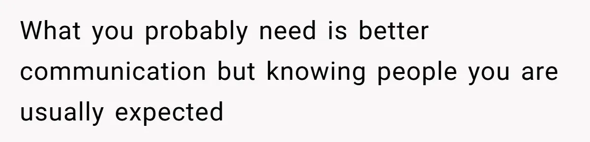 What you probably need is better communication but knowing people you are usually expected