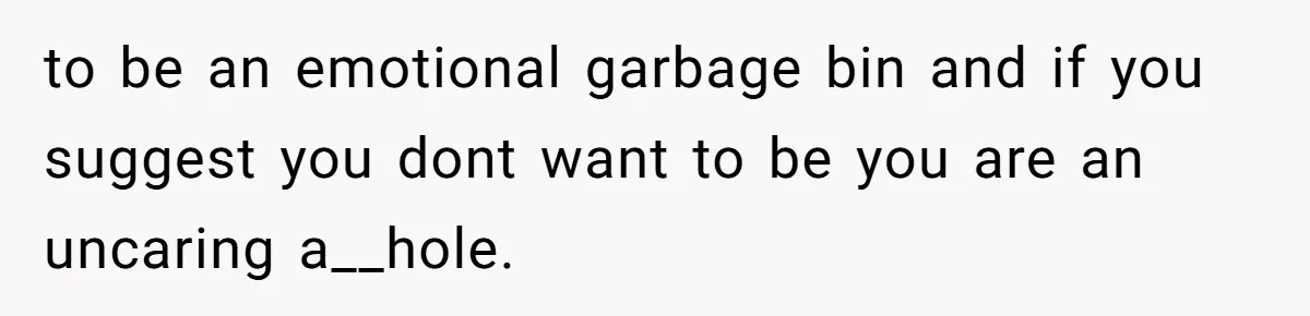 to be an emotional garbage bin and if you suggest you dont want to be you are an uncaring a__hole.