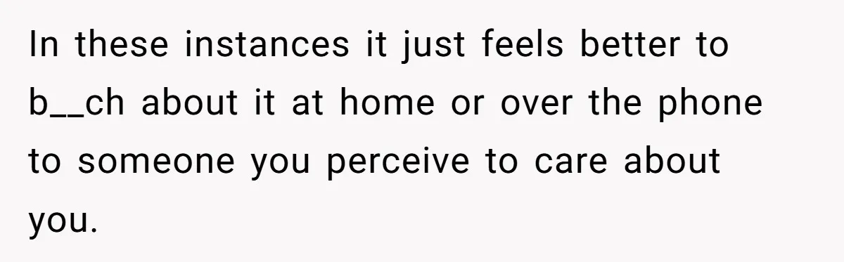 In these instances it just feels better to b__ch about it at home or over the phone to someone you perceive to care about you.