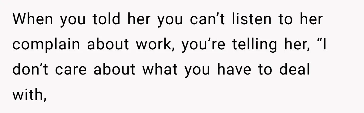 When you told her you can’t listen to her complain about work, you’re telling her, “I don’t care about what you have to deal with,