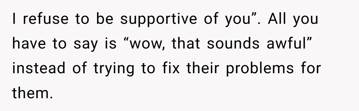 I refuse to be supportive of you”. All you have to say is “wow, that sounds awful” instead of trying to fix their problems for them.
