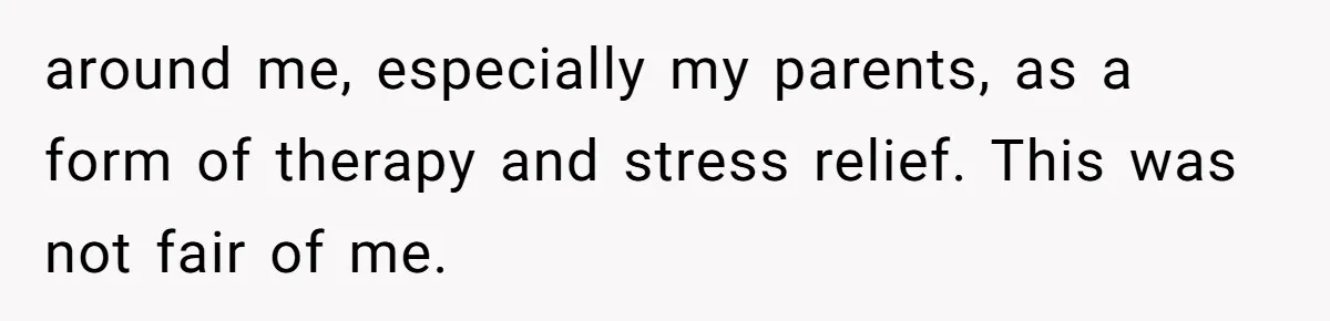 around me, especially my parents, as a form of therapy and stress relief. This was not fair of me.