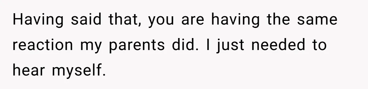 Having said that, you are having the same reaction my parents did. I just needed to hear myself.
