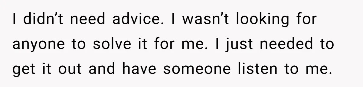 I didn’t need advice. I wasn’t looking for anyone to solve it for me. I just needed to get it out and have someone listen to me.