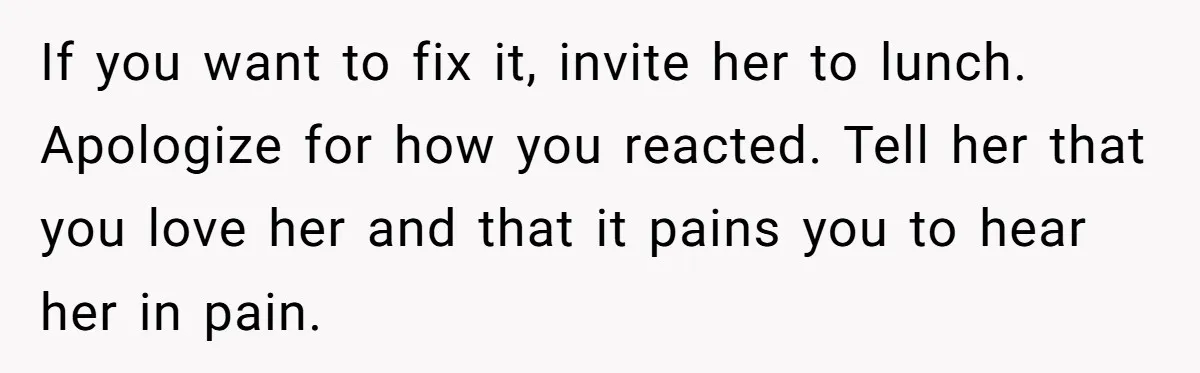 If you want to fix it, invite her to lunch. Apologize for how you reacted. Tell her that you love her and that it pains you to hear her in...
