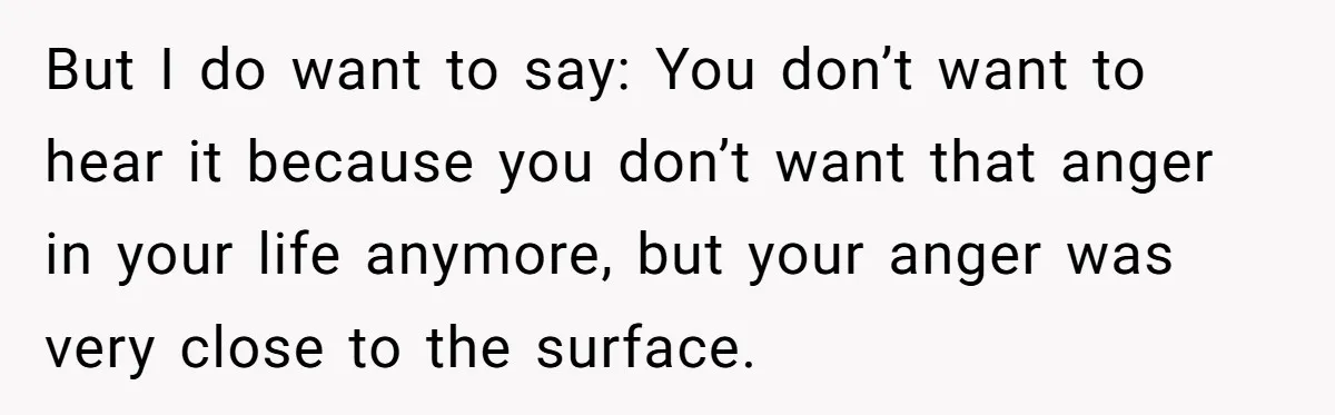 But I do want to say: You don’t want to hear it because you don’t want that anger in your life anymore, but your anger was very close to the...
