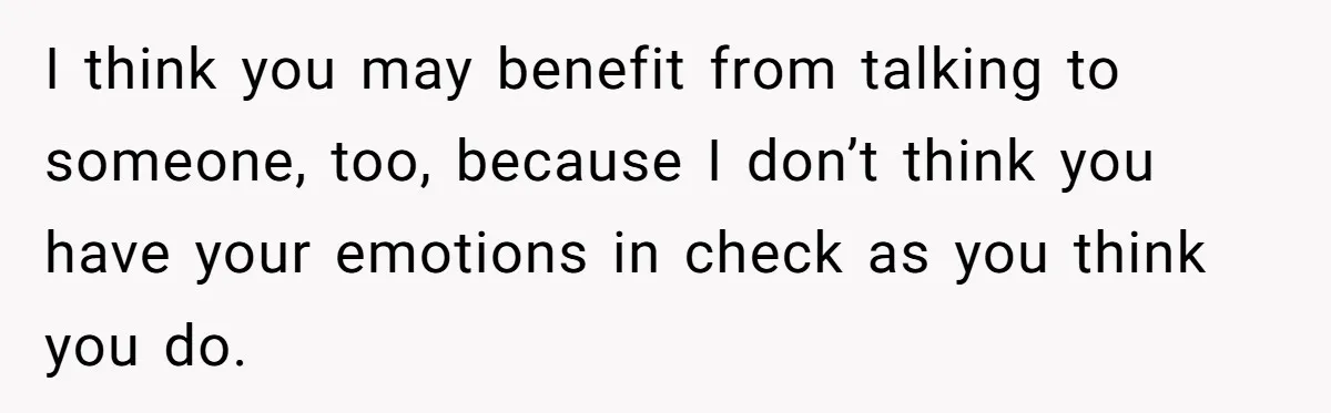 I think you may benefit from talking to someone, too, because I don’t think you have your emotions in check as you think you do.