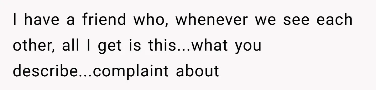 I have a friend who, whenever we see each other, all I get is this...what you describe...complaint about