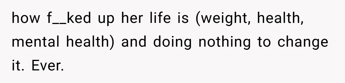 how f__ked up her life is (weight, health, mental health) and doing nothing to change it. Ever.